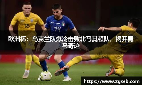 欧洲杯：乌克兰队爆冷击败北马其顿队，揭开黑马奇迹